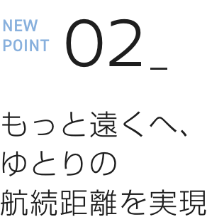 NEW POINT 02 もっと遠くへ、ゆとりの航続距離を実現