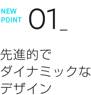 NEW POINT 01 先進的でダイナミックなデザイン