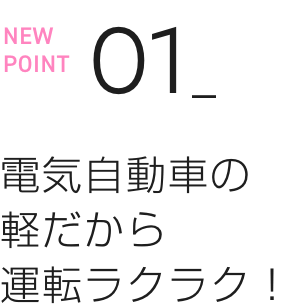 NEW POINT 01 電気自動車の軽だから運転ラクラク！
