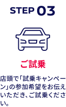 STEP03 ご試乗 店頭で「試乗キャンペーン」の参加希望をお伝えいただき、ご試乗ください。