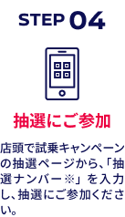 STEP04 抽選にご参加 店頭で試乗キャンペーンの抽選ページから、「抽選ナンバー※」 を入力し、抽選にご参加ください。