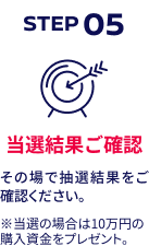 STEP05 当選結果ご確認 その場で抽選結果をご確認ください。※当選の場合は10万円の購入資金をプレゼント。