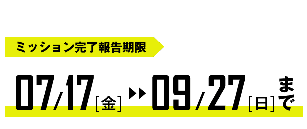 ミッション完了報告期限｜07/17（金）〜09/27（日）まで