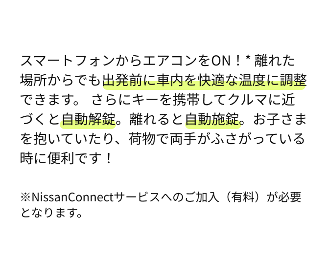 スマートフォンからエアコンをON！* 離れた場所からでも出発前に車内を快適な温度に調整できます。さらにキーを携帯してクルマに近づくと自動解錠。離れると自動施錠。お子さまを抱いていたり、荷物で両手がふさがっている時に便利です！