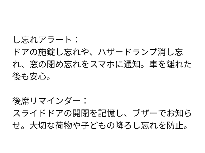 し忘れアラート：ドアの施錠し忘れや、ハザードランプ消し忘れ、窓の閉め忘れをスマホに通知。車を離れた後も安心。後席リマインダー：スライドドアの開閉を記憶し、ブザーでお知らせ。大切な荷物や子どもの降ろし忘れを防止。