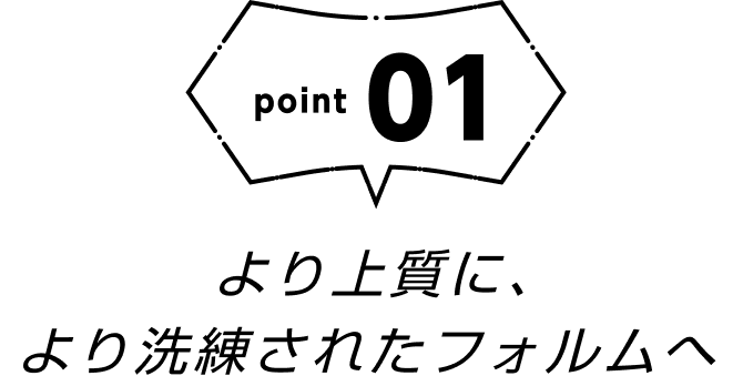 point01 より上質に、より洗練されたフォルムへ