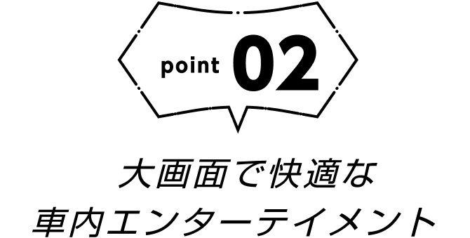 point02 大画面で快適な車内エンターテイメント