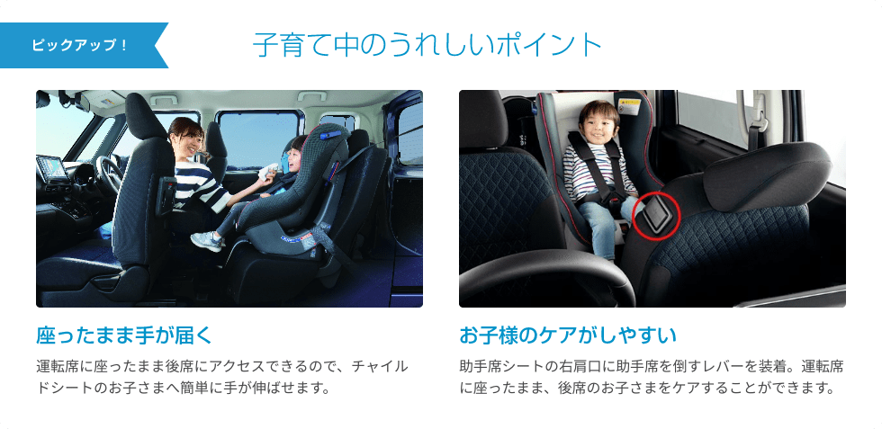 ピックアップ！ 子育て中のうれしいポイント 座ったまま手が届く 運転席に座ったまま後席にアクセスできるので、チャイルドシートのお子さまへ簡単に手が伸ばせます。 お子様のケアがしやすい 助手席シートの右肩口に助手席を倒すレバーを装着。運転席に座ったまま、後席のお子さまをケアすることができます。
