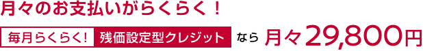 月々のお支払いがらくらく! 毎月らくらく!残価設定型クレジットなら月々29,800円