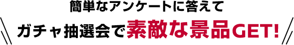 簡単なアンケートに答えてガチャ抽選会で素敵な景品GET!