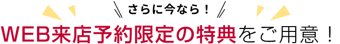 さらに今なら!WEB来店予約限定の特典をご用意！