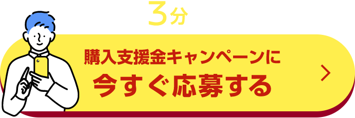 かんたん3分で応募完了! 購入支援金キャンペーンに今すぐ応募する