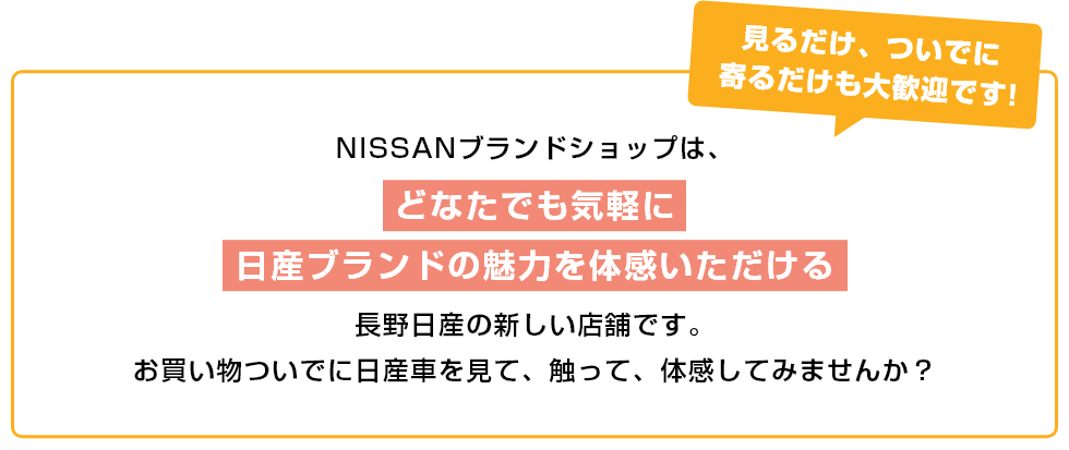 見るだけ、ついでに寄るだけも大歓迎です!NISSANブランドショップは、どなたでも気軽に日産ブランドの魅力を体感いただける長野日産の新しい店舗です。お買い物ついでに日産車を見て、触って、体感してみませんか？