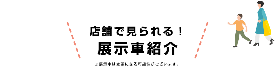 店舗で見られる！展示車紹介 ※展示車は変更になる可能性がございます。