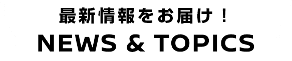 最新情報をお届け！NEWS & TOPICS
