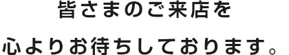 皆さまのご来店を心よりお待ちしております。
