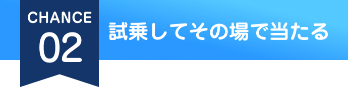 CHANCE 02 試乗してその場で当たる