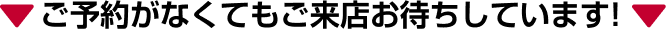 ご予約がなくてもご来店お待ちしています!