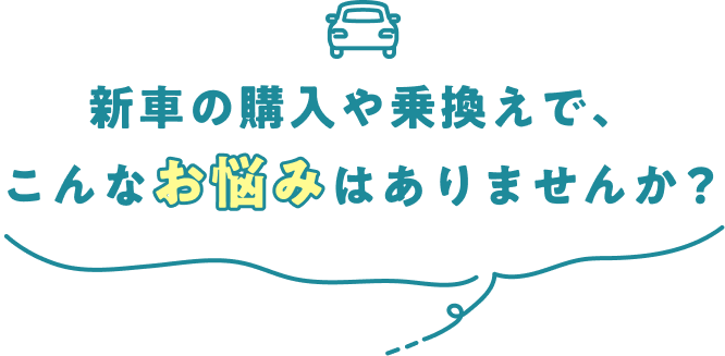 新車の購入や乗換えで、こんなお悩みはありませんか？