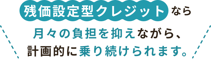 残価設定型クレジットなら 月々の負担を抑えながら、計画的に乗り続けられます。