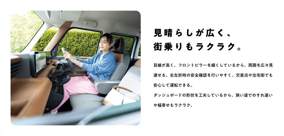 見晴らしが広く、街乗りもラクラク。目線が高く、フロントピラーを細くしているから、周囲を広々見渡せる。右左折時の安全確認を行いやすく、交差点や住宅街でも安心して運転できる。ダッシュボードの形状を工夫しているから、狭い道でのすれ違いや幅寄せもラクラク。