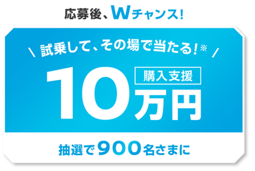 応募後、Wチャンス！試乗して、その場で当たる！※ 抽選で900名さまに購入支援10万円