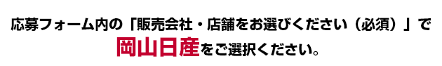 応募フォーム内の「販売会社・店舗をお選びください（必須）」で岡山日産をご選択ください。