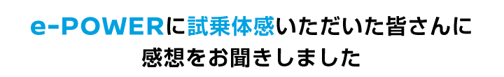 e-POWERに試乗体感いただいた皆さんに感想をお聞きしました