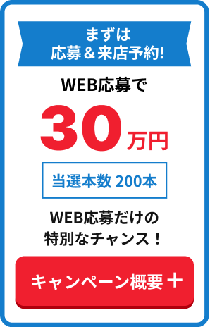 まずは応募&来店予約!WEB応募で30万円 当選本数 200本 WEB応募だけの特別なチャンス! キャンペーン概要