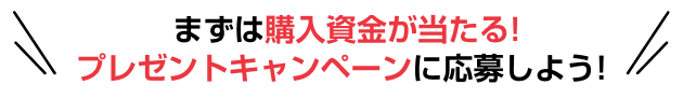 まずは購入資金が当たる！プレゼントキャンペーンに応募しよう！