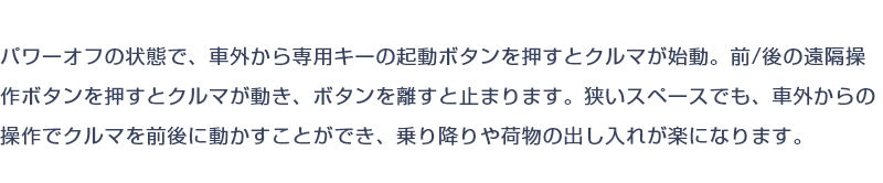 パワーオフの状態で、車外から専用キーの起動ボタンを押すとクルマが始動。前/後の遠隔操作ボタンを押すとクルマが動き、ボタンを離すと止まります。狭いスペースでも、車外からの操作でクルマを前後に動かすことができ、乗り降りや荷物の出し入れが楽になります。