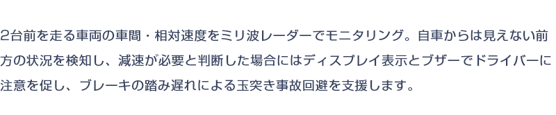 2台前を走る車両の車間・相対速度をミリ波レーダーでモニタリング。自車からは見えない前方の状況を検知し、減速が必要と判断した場合にはディスプレイ表示とブザーでドライバーに注意を促し、ブレーキの踏み遅れによる玉突き事故回避を支援します。