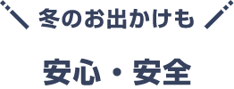 冬のお出かけも 安心・安全