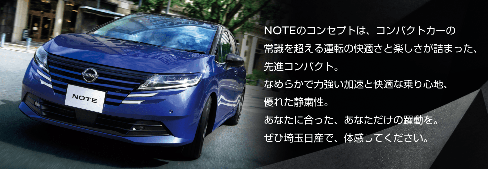 NOTEのコンセプトは、コンパクトカーの常識を超える運転の快適さと楽しさが詰まった、先進コンパクト。なめらかで力強い加速と快適な乗り心地、優れた静粛性。あなたに合った、あなただけの躍動を。ぜひ埼玉日産で、体感してください。