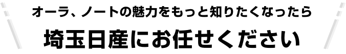 オーラ、ノートの魅力をもっと知りたくなったら埼玉日産にお任せください