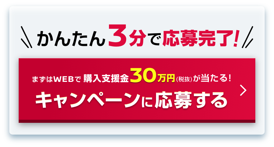 かんたん3分で応募完了!｜まずはWEBで購入支援金30万円（税抜）が当たる!｜キャンペーンに応募する
