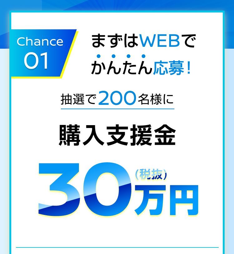Chance 01｜まずはWEBでかんたん応募！｜抽選で200名様に購入支援金30万円（税抜）