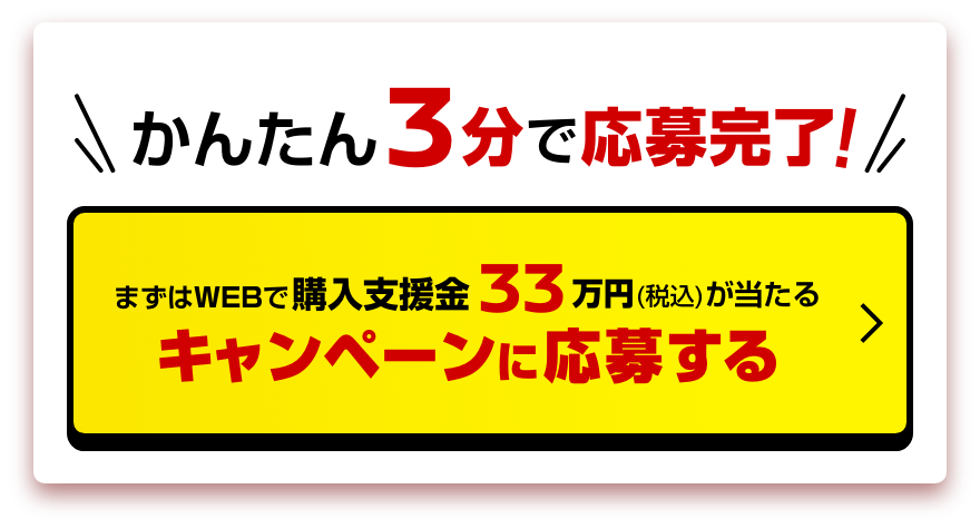 かんたん3分で応募完了!｜まずはWEBで購入支援金33万円（税込）が当たる!｜キャンペーンに応募する