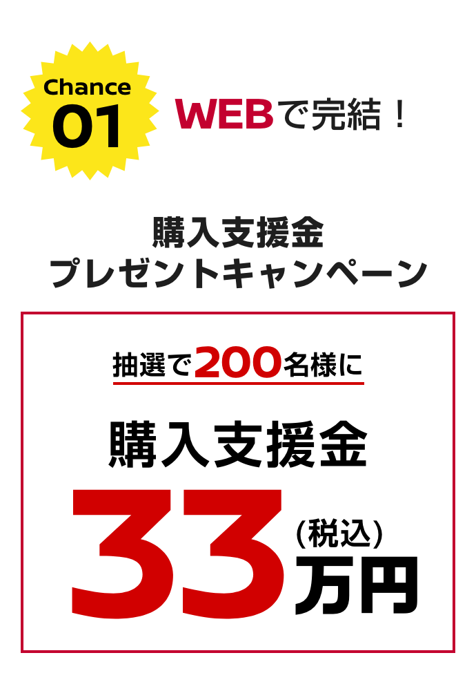 Chance 01｜Webで完結!｜購入支援金プレゼントキャンペーン｜抽選で200名様に購入支援金33万円（税込）