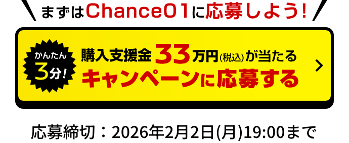 まずはChance 01に応募しよう!｜かんたん3分！まずは購入支援金33万円（税込）が当たる キャンペーンに応募する｜応募締切：2026年2月2日(月)19:00まで