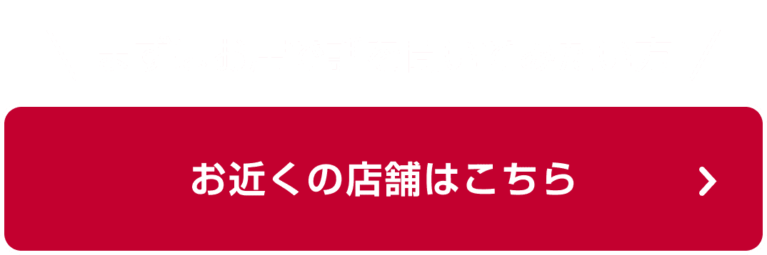 まずはお店で話を聞いてみたい方 お近くの店舗はこちら