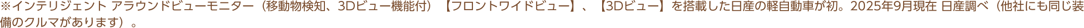 ※インテリジェント アラウンドビューモニター（移動物検知、3Dビュー機能付）【フロントワイドビュー】、【3Dビュー】を搭載した日産の軽自動車が初。2025年9月現在 日産調べ（他社にも同じ装備のクルマがあります）。