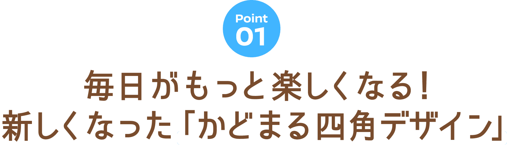 Point 01 毎日がもっと楽しくなる！新しくなった「かどまる四角デザイン」