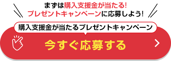 まずは購入支援金が当たる!プレゼントキャンペーンに応募しよう! 購入支援金が当たるプレゼントキャンペーン 今すぐ応募する
