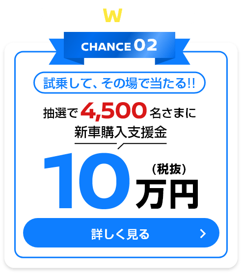 応募後、Wチャンス！ CHANCE02 試乗して、その場で当たる！！抽選で4,500名さまに新車購入支援金10万円(税抜)