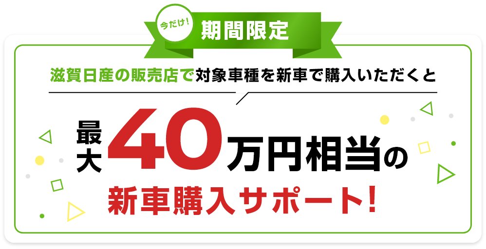 今だけ期間限定 滋賀日産の販売店で対象車種を新車で購入いただくと最大40万円相当の新車購入サポート!