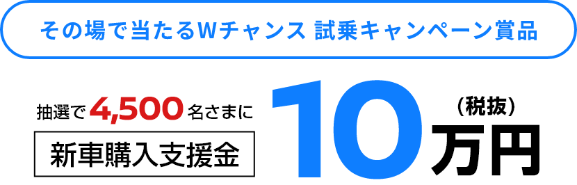 その場で当たるWチャンス 試乗キャンペーン賞品 抽選で4,500名さまに新車購入支援金10万円(税抜)