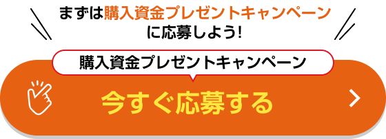 まずは購入資金プレゼントキャンペーンに応募しよう！購入資金プレゼントキャンペーン 今すぐ応募する