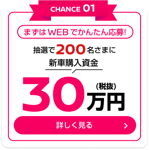 CHANCE01 まずはWEBでかんたん応募！抽選で200名さまに新車購入資金30万円(税抜)