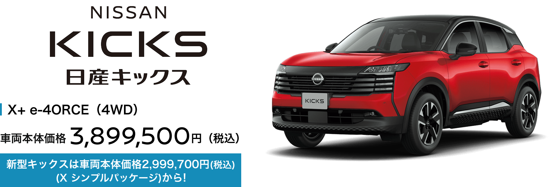 日産キックス X+ e-4ORCE（4WD） 車両本体価格3,899,500円（税込） 新型キックスは車両本体価格2,999,700円(税込)(X シンプルパッケージ)から!